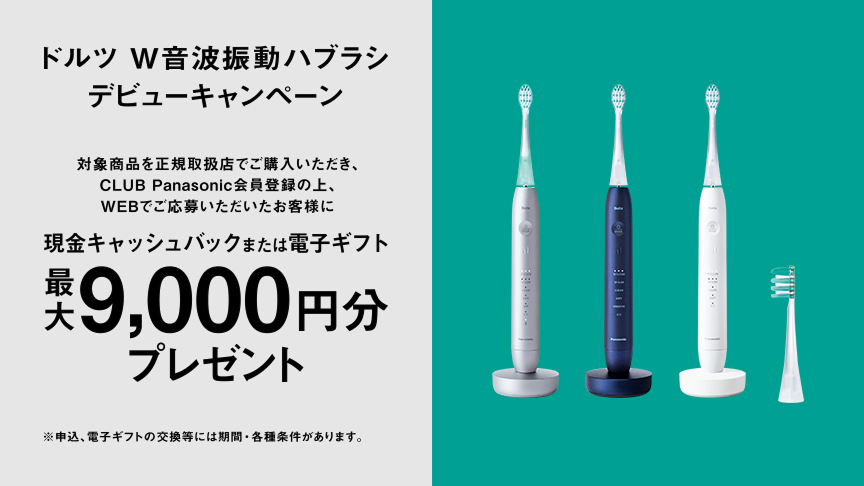 ドルツ W音波振動ハブラシ デビューキャンペーン 対象商品を正規取扱店でご購入いただき、CLUB Panasonic会員登録の上、WEBでご応募いただいたお客様に 現金キャッシュバックまたは電子ギフト最大9,000円分プレゼント ※申込、電子ギフトの交換等には期間・各種条件があります。