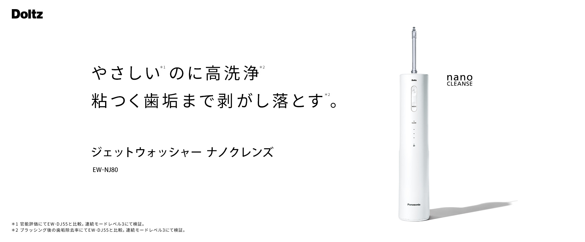 やさしい※1のに高洗浄※2粘つく歯垢まで剥がし落とす※2。ジェットウォッシャー ナノクレンズ EW-NJ80 nano CLEANSE ※1官能評価にてEW-DJ55と比較。連続モードレベル3にて検証。高圧モードレベル3にて測定。※2ブラッシング後の歯垢除去率にてEW-DJ55と比較。連続モードレベル3にて検証。