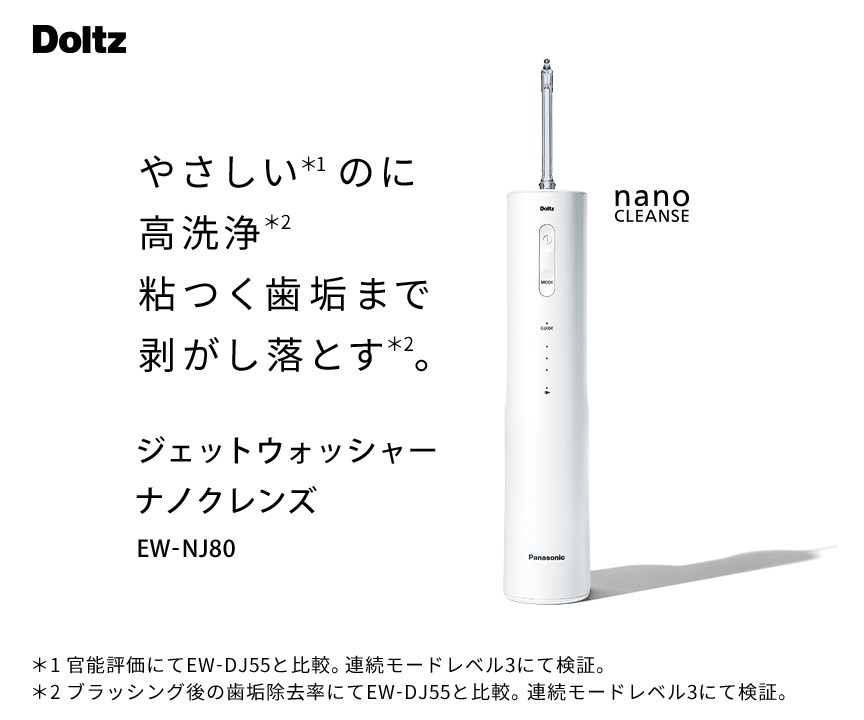 やさしい※1のに高洗浄※2粘つく歯垢まで剥がし落とす※2。ジェットウォッシャー ナノクレンズ EW-NJ80 nano CLEANSE ※1官能評価にてEW-DJ55と比較。連続モードレベル3にて検証。高圧モードレベル3にて測定。※2ブラッシング後の歯垢除去率にてEW-DJ55と比較。連続モードレベル3にて検証。