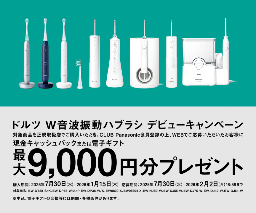 ドルツ W音波振動ハブラシ デビューキャンペーン 対象商品を正規取扱店でご購入いただき、CLUB Panasonic会員登録の上、WEBでご応募いただいたお客様に現金キャッシュバックまたは電子ギフト最大9,000円分プレゼント 対象商品：EW-DT88-S/K, EW-DP58-W/A/P, EW-DP38-W/K, EW0830-A/K, EW-NJ80-W, EW-DJ55-W/EW-DJ75-W, EW-DJ42-W, EW-DJ64-W 購入期間：2025年7月30日(水)～2026年1月15日(木) 応募期間：2025年7月30日(水)～2026年2月2日(月)16:59まで ※申請は、電子ギフトの交換には制限・条件があります。