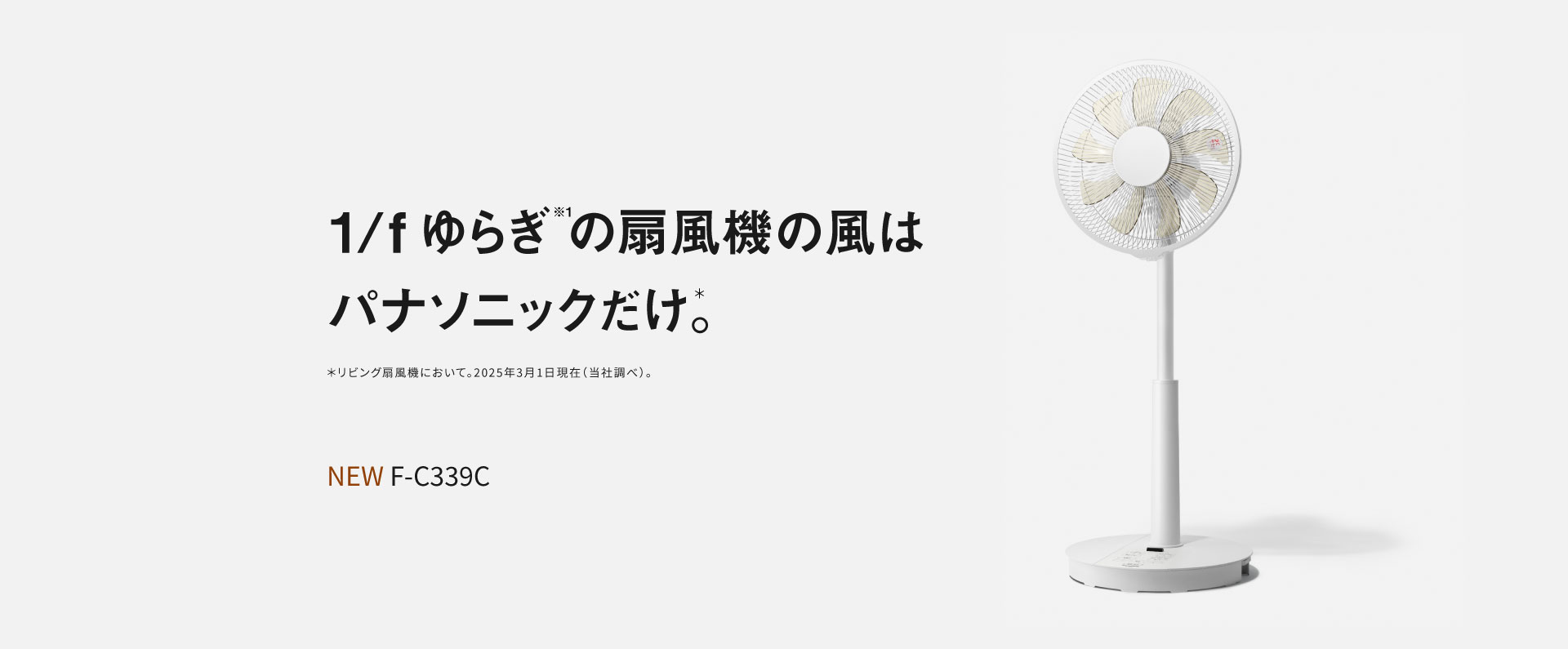 1/fゆらぎ※1の扇風機の風はパナソニックだけ＊。＊リビング扇風機において。2025年3月1日現在（当社調べ）。NEW F-C339C