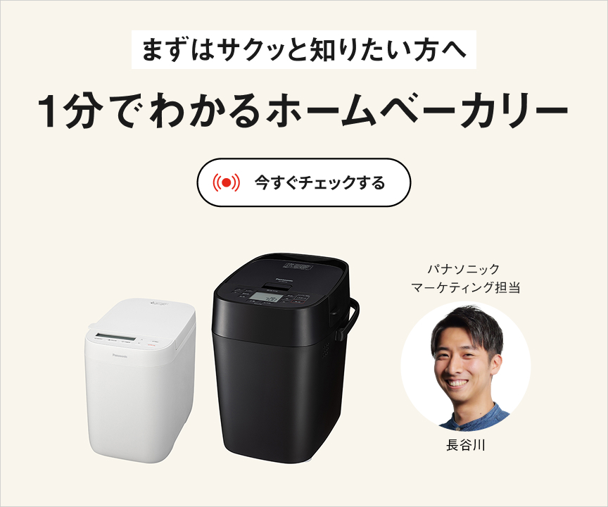 まずはサクッと知りたい方へ 1分でわかるホームベーカリー 今すぐチェックする パナソニックマーケティング担当 長谷川