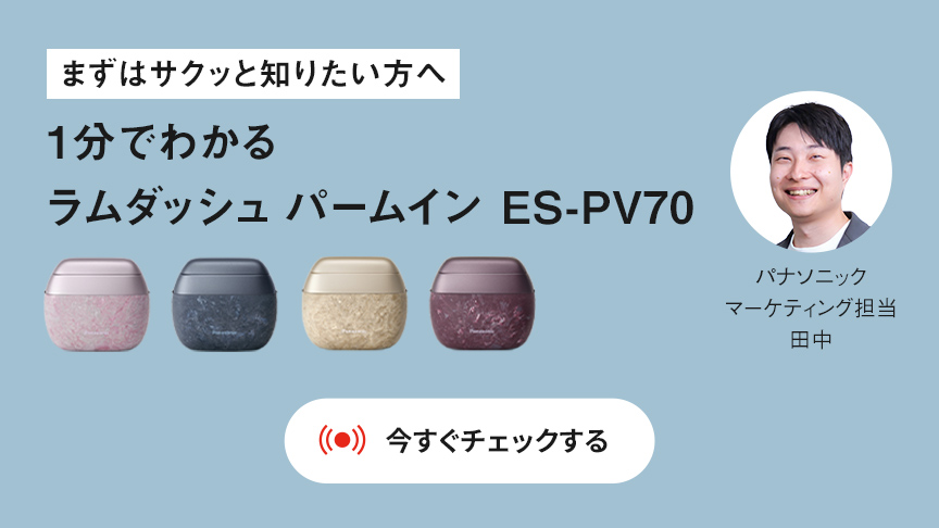 まずはサクッと知りたい方へ 1分でわかる ラムダッシュ パームイン ES-PV70 パナソニック マーケティング担当 田中 今すぐチェックする