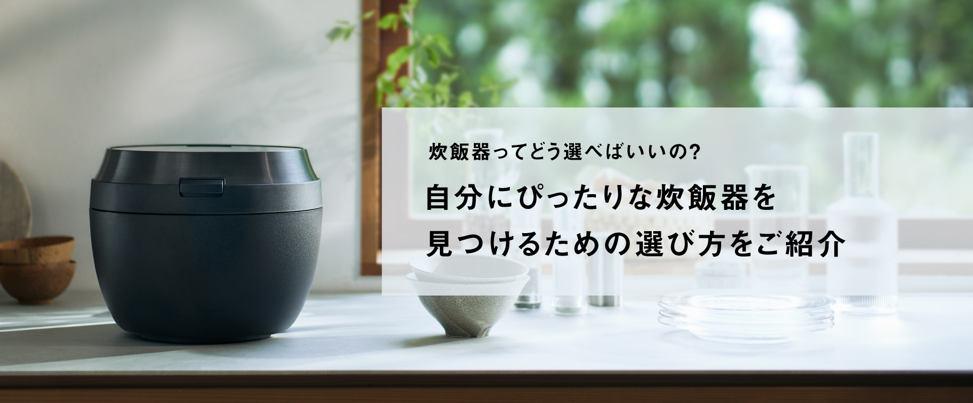炊飯器ってどう選べばいいの？自分にぴったりな炊飯器を 見つけるための選び方をご紹介。クリックすると、詳細ページにリンクします。